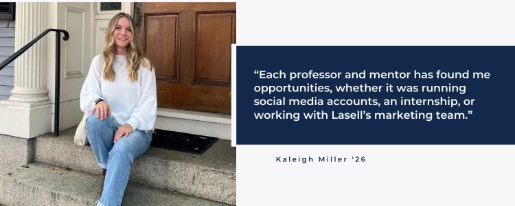 “Each professor and mentor has found me opportunities, whether it was running social media accounts, an internship, or working with Lasell’s marketing team .”